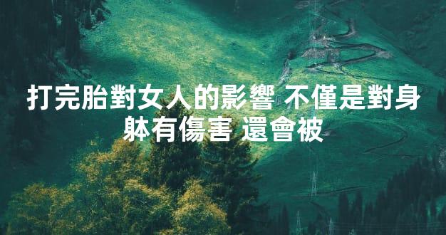 打完胎對女人的影響 不僅是對身躰有傷害 還會被